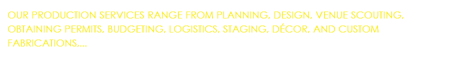 OUR PRODUCTION SERVICES RANGE FROM PLANNING, DESIGN, VENUE SCOUTING, OBTAINING PERMITS, BUDGETING, LOGISTICS, STAGING, DÉCOR, AND CUSTOM FABRICATIONS,...